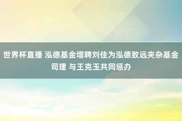 世界杯直播 泓德基金增聘刘佳为泓德致远夹杂基金司理 与王克玉共同惩办