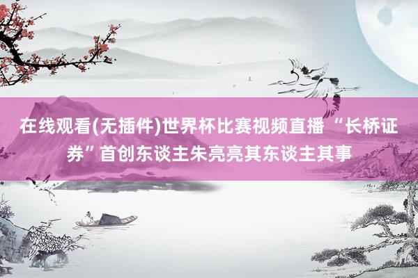 在线观看(无插件)世界杯比赛视频直播 “长桥证券”首创东谈主朱亮亮其东谈主其事
