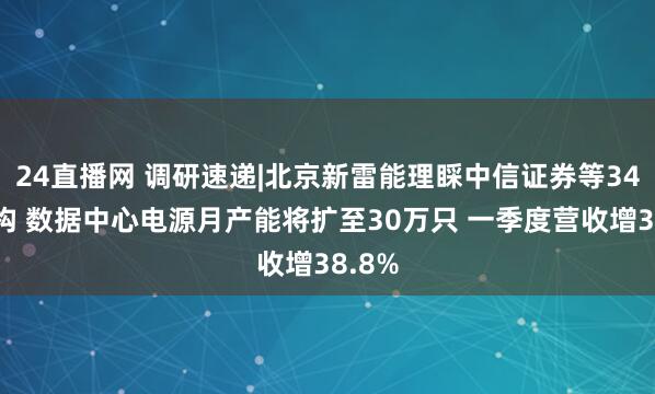 24直播网 调研速递|北京新雷能理睬中信证券等34家机构 数据中心电源月产能将扩至30万只 一季度营收增38.8%