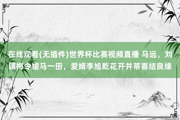 在线观看(无插件)世界杯比赛视频直播 马远,刘辅梅令嫒马一田,爱婿李旭乾花开并蒂喜结良缘