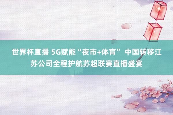 世界杯直播 5G赋能“夜市+体育” 中国转移江苏公司全程护航苏超联赛直播盛宴