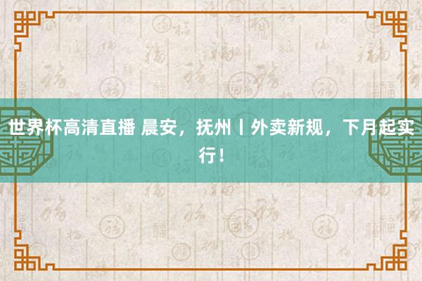 世界杯高清直播 晨安,抚州丨外卖新规,下月起实行!