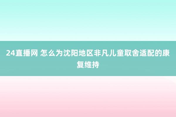 24直播网 怎么为沈阳地区非凡儿童取舍适配的康复维持