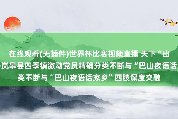 在线观看(无插件)世界杯比赛视频直播 天下“出题”党员“接单”——岚皋县四季镇激动党员精确分类不断与“巴山夜语话家乡”四肢深度交融