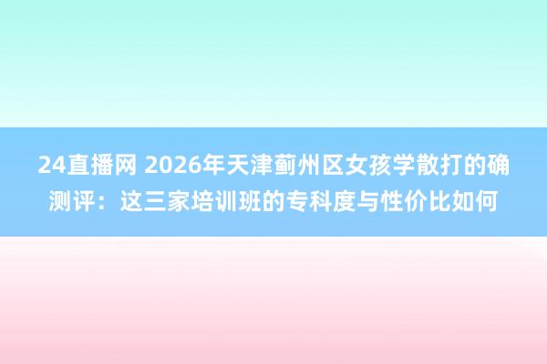 24直播网 2026年天津蓟州区女孩学散打的确测评：这三家培训班的专科度与性价比如何