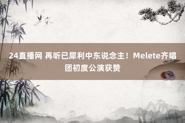 24直播网 再听已犀利中东说念主!Melete齐唱团初度公演获赞