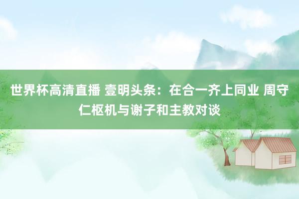 世界杯高清直播 壹明头条:在合一齐上同业 周守仁枢机与谢子和主教对谈