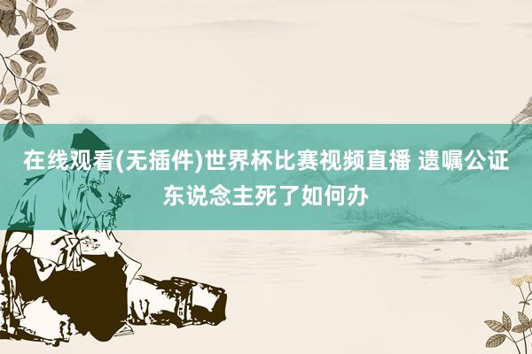 在线观看(无插件)世界杯比赛视频直播 遗嘱公证东说念主死了如何办