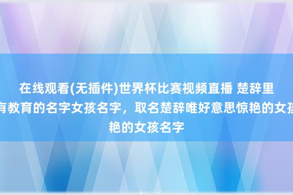 在线观看(无插件)世界杯比赛视频直播 楚辞里大气有教育的名字女孩名字,取名楚辞唯好意思惊艳的女孩名字