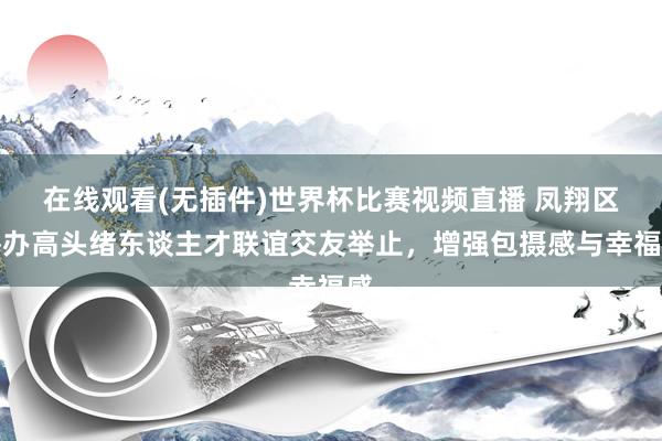 在线观看(无插件)世界杯比赛视频直播 凤翔区举办高头绪东谈主才联谊交友举止,增强包摄感与幸福感