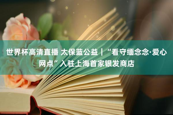 世界杯高清直播 太保蓝公益|“看守缅念念·爱心网点”入驻上海首家银发商店