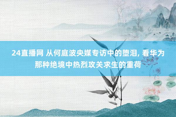 24直播网 从何庭波央媒专访中的堕泪, 看华为那种绝境中热烈攻关求生的重荷