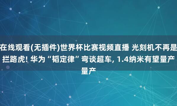 在线观看(无插件)世界杯比赛视频直播 光刻机不再是拦路虎! 华为“韬定律”弯谈超车, 1.4纳米有望量产