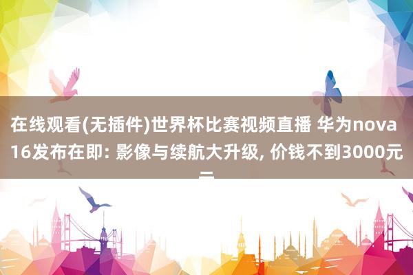在线观看(无插件)世界杯比赛视频直播 华为nova 16发布在即: 影像与续航大升级， 价钱不到3000元