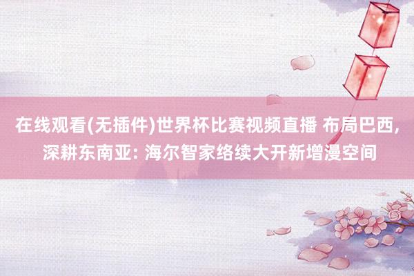在线观看(无插件)世界杯比赛视频直播 布局巴西, 深耕东南亚: 海尔智家络续大开新增漫空间