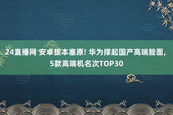 24直播网 安卓拔本塞原! 华为撑起国产高端脸面, 5款高端机名次TOP30