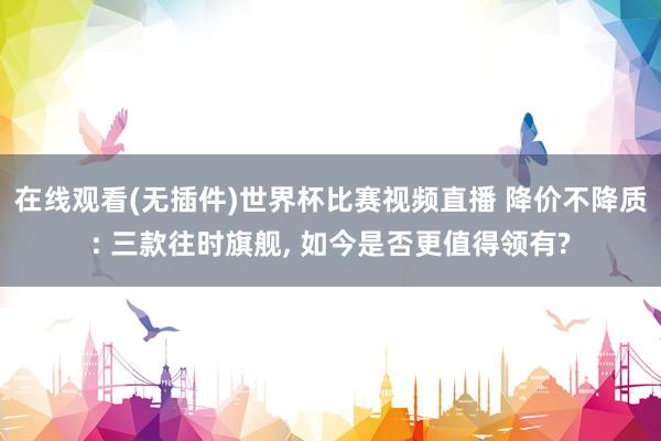 在线观看(无插件)世界杯比赛视频直播 降价不降质: 三款往时旗舰, 如今是否更值得领有?