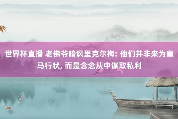 世界杯直播 老佛爷暗讽里克尔梅: 他们并非来为皇马行状， 而是念念从中谋取私利