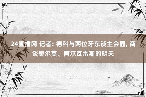 24直播网 记者: 德科与两位牙东谈主会面， 商谈奥尔莫、阿尔瓦雷斯的明天