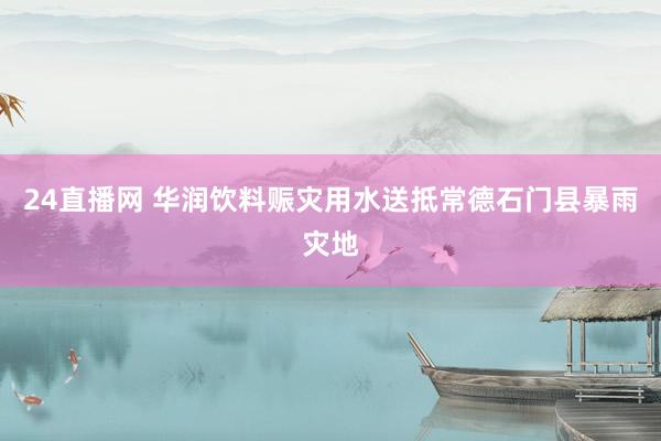 24直播网 华润饮料赈灾用水送抵常德石门县暴雨灾地