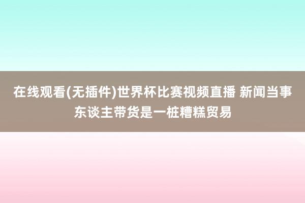 在线观看(无插件)世界杯比赛视频直播 新闻当事东谈主带货是一桩糟糕贸易