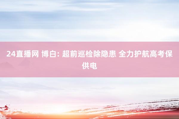 24直播网 博白: 超前巡检除隐患 全力护航高考保供电