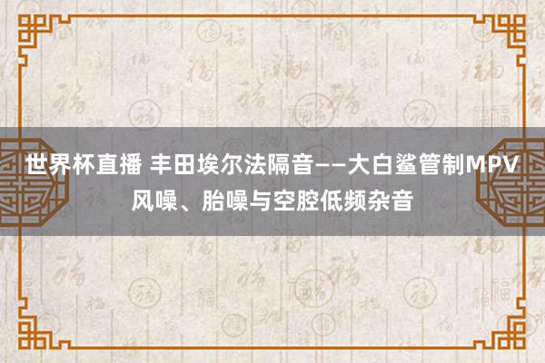 世界杯直播 丰田埃尔法隔音——大白鲨管制MPV风噪、胎噪与空腔低频杂音