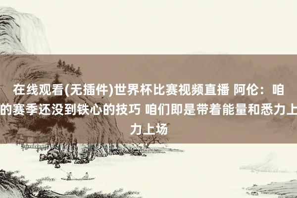 在线观看(无插件)世界杯比赛视频直播 阿伦：咱们的赛季还没到铁心的技巧 咱们即是带着能量和悉力上场