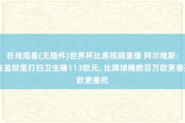 在线观看(无插件)世界杯比赛视频直播 阿尔维斯: 在监狱里打扫卫生赚113欧元, 比踢球赚数百万欧更垂死