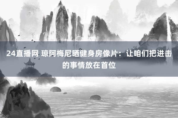 24直播网 琼阿梅尼晒健身房像片:让咱们把进击的事情放在首位