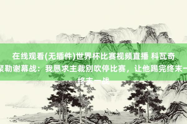 在线观看(无插件)世界杯比赛视频直播 科瓦奇谈聚勒谢幕战:我恳求主裁别吹停比赛,让他踢完终末一战