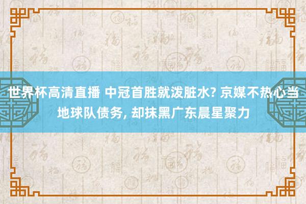 世界杯高清直播 中冠首胜就泼脏水? 京媒不热心当地球队债务, 却抹黑广东晨星聚力