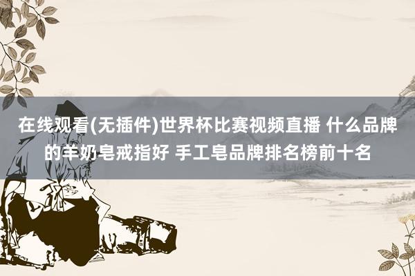 在线观看(无插件)世界杯比赛视频直播 什么品牌的羊奶皂戒指好 手工皂品牌排名榜前十名