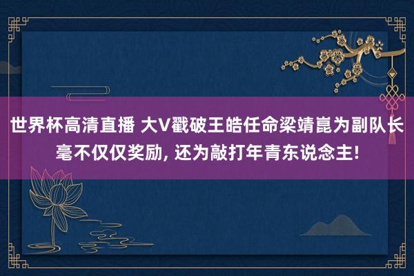 世界杯高清直播 大V戳破王皓任命梁靖崑为副队长毫不仅仅奖励, 还为敲打年青东说念主!