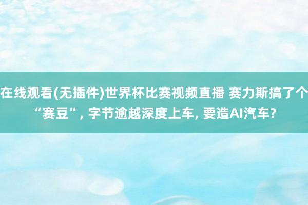 在线观看(无插件)世界杯比赛视频直播 赛力斯搞了个“赛豆”, 字节逾越深度上车, 要造AI汽车?