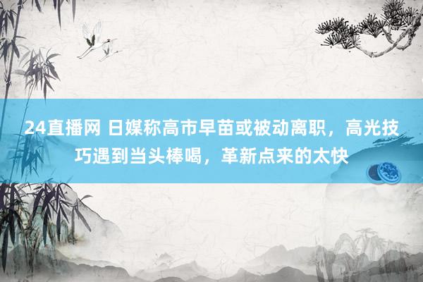 24直播网 日媒称高市早苗或被动离职,高光技巧遇到当头棒喝,革新点来的太快