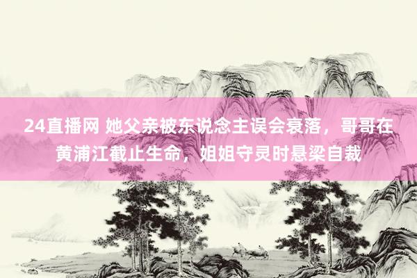 24直播网 她父亲被东说念主误会衰落,哥哥在黄浦江截止生命,姐姐守灵时悬梁自裁