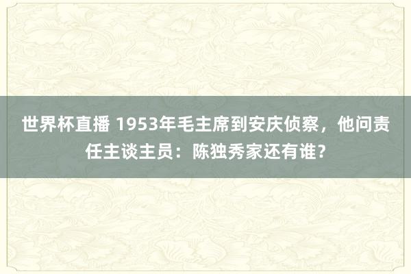 世界杯直播 1953年毛主席到安庆侦察,他问责任主谈主员:陈独秀家还有谁?