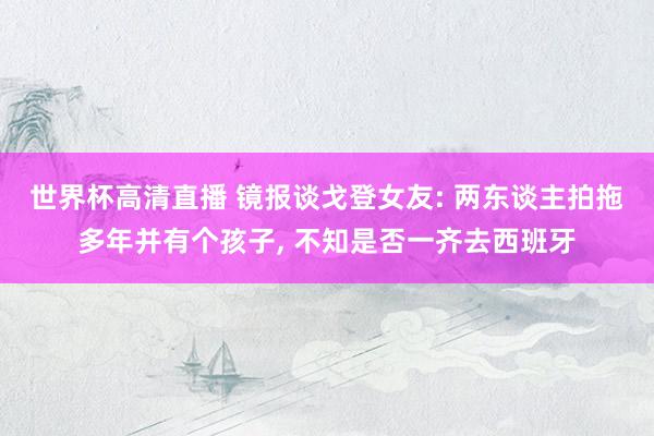 世界杯高清直播 镜报谈戈登女友: 两东谈主拍拖多年并有个孩子, 不知是否一齐去西班牙