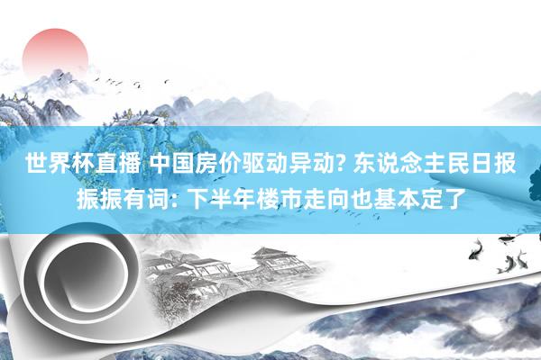 世界杯直播 中国房价驱动异动? 东说念主民日报振振有词: 下半年楼市走向也基本定了