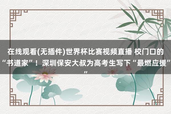 在线观看(无插件)世界杯比赛视频直播 校门口的“书道家”!深圳保安大叔为高考生写下“最燃应援”