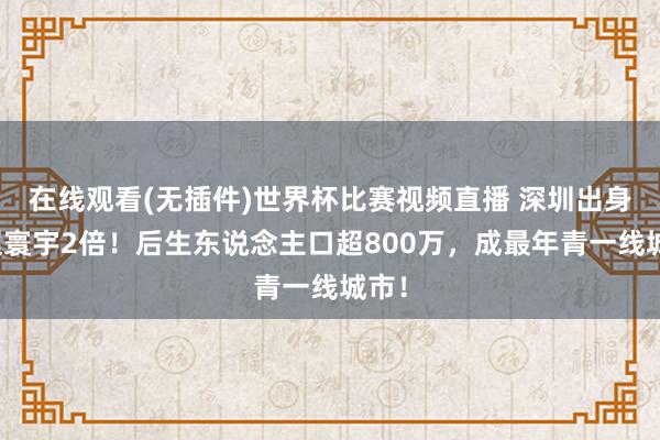 在线观看(无插件)世界杯比赛视频直播 深圳出身率超寰宇2倍！后生东说念主口超800万，成最年青一线城市！