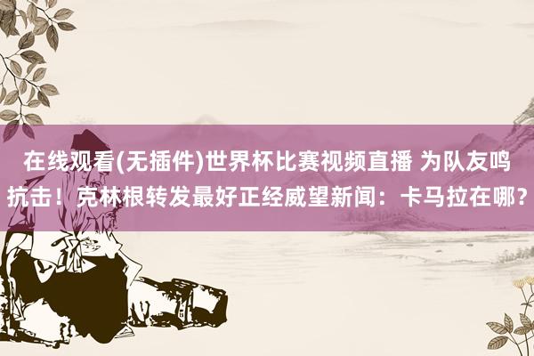在线观看(无插件)世界杯比赛视频直播 为队友鸣抗击！克林根转发最好正经威望新闻：卡马拉在哪？