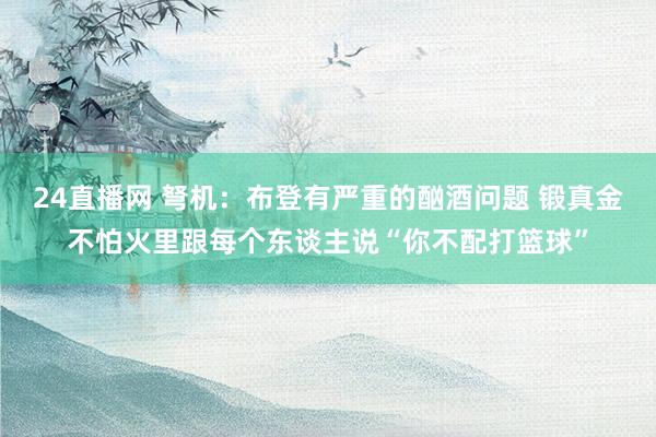 24直播网 弩机:布登有严重的酗酒问题 锻真金不怕火里跟每个东谈主说“你不配打篮球”
