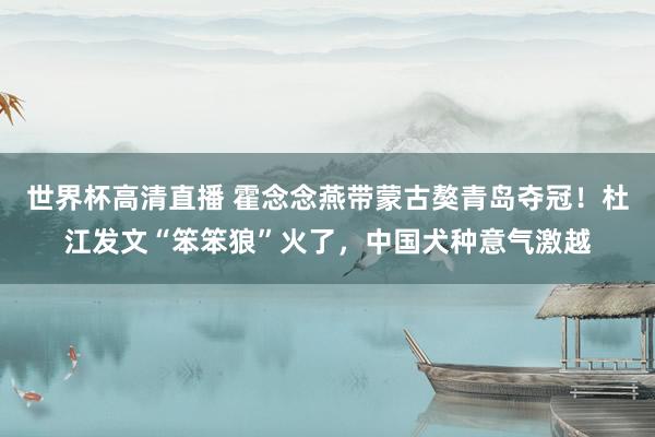 世界杯高清直播 霍念念燕带蒙古獒青岛夺冠!杜江发文“笨笨狼”火了,中国犬种意气激越