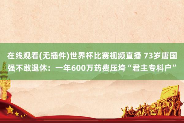 在线观看(无插件)世界杯比赛视频直播 73岁唐国强不敢退休:一年600万药费压垮“君主专科户”