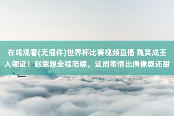 在线观看(无插件)世界杯比赛视频直播 魏笑成王人领证!赵露想全程陪嫁,这闺蜜情比偶像剧还甜