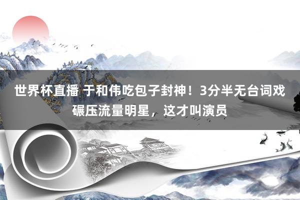 世界杯直播 于和伟吃包子封神!3分半无台词戏碾压流量明星,这才叫演员