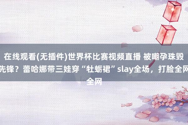 在线观看(无插件)世界杯比赛视频直播 被嘲孕珠毁先锋?蕾哈娜带三娃穿“牡蛎裙”slay全场,打脸全网