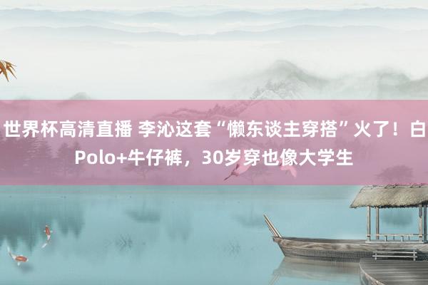 世界杯高清直播 李沁这套“懒东谈主穿搭”火了!白Polo+牛仔裤,30岁穿也像大学生
